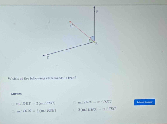 Which of the following statements is true?
Answer
m∠ DEF=2(m∠ FEG) m∠ DEF=m∠ DEG Submit Answer
m∠ DEG= 1/2 (m∠ FEG) 2(m∠ DEG)=m∠ FEG