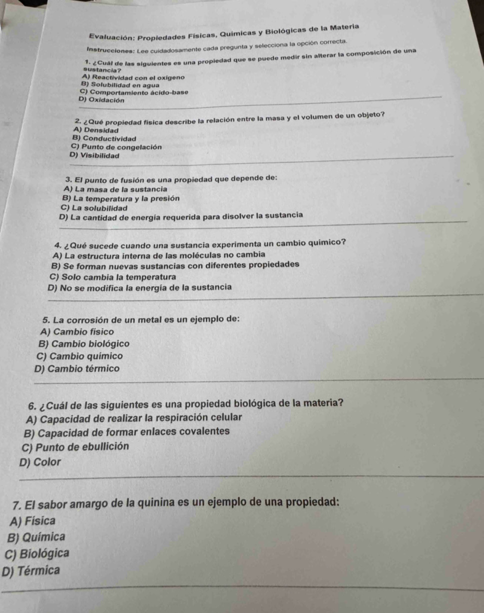 Evaluación: Propiedades Físicas, Químicas y Biológicas de la Materia
Instrucciones: Lee cuidadosamente cada pregunta y selecciona la opción correcta.
1. ¿Cuál de las siguientes es una propiedad que se puede medir sin alterar la composición de una
sustancia?
A) Reactividad con el oxigeno
B) Solubilidad en agua
C) Comportamiento ácido-base
D) Oxidación
2. ¿Qué propiedad física describe la relación entre la masa y el volumen de un objeto?
A) Densidad
B) Conductividad
C) Punto de congelación
D) Visibilidad
3. El punto de fusión es una propiedad que depende de:
A) La masa de la sustancia
B) La temperatura y la presión
C) La solubilidad
D) La cantidad de energía requerida para disolver la sustancia
4. ¿Qué sucede cuando una sustancia experimenta un cambio químico?
A) La estructura interna de las moléculas no cambia
B) Se forman nuevas sustancias con diferentes propiedades
C) Solo cambia la temperatura
D) No se modifica la energía de la sustancia
5. La corrosión de un metal es un ejemplo de:
A) Cambio físico
B) Cambio biológico
C) Cambio químico
D) Cambio térmico
6. ¿Cuál de las siguientes es una propiedad biológica de la materia?
A) Capacidad de realizar la respiración celular
B) Capacidad de formar enlaces covalentes
C) Punto de ebullición
D) Color
7. El sabor amargo de la quinina es un ejemplo de una propiedad:
A) Física
B) Química
C) Biológica
D) Térmica