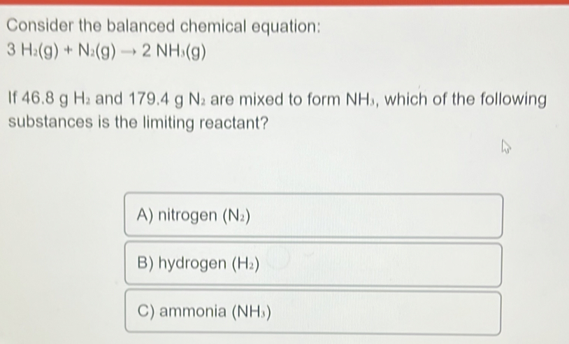 Consider the balanced chemical equation:
3H_2(g)+N_2(g)to 2NH_3(g)
If 46 6.8 g H_2 and 179.4 g N_2 are mixed to form NH_3 , which of the following
substances is the limiting reactant?
A) nitrogen (N_2)
B) hydrogen (H_2)
C) ammonia ( NH_3