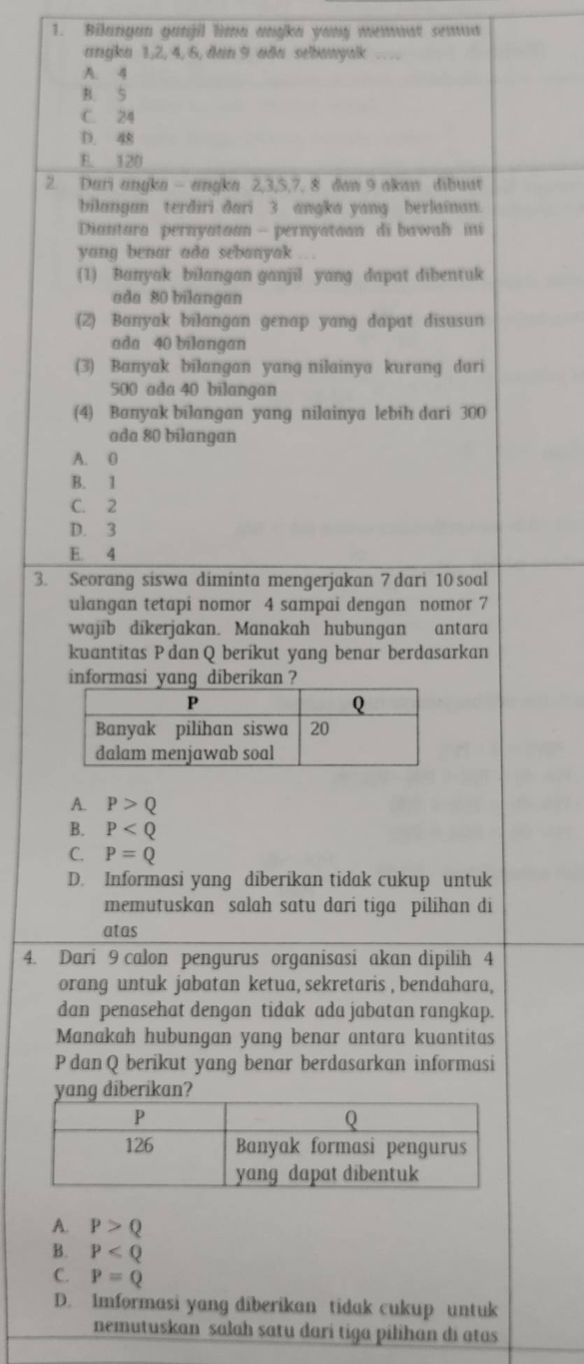 Bilangan ganjil lima anŋka yong memuat semua
angka 1,2, 4, 6, dan 9 aða sebanywk , .
A. 4
B. 5
C. 24
D. 4
E. 120
2. Dari angka - angka 2,3,5,7, 8 daw 9 akaw dibuat
bilangan terdiri dari 3 anɡka yang berlainan
Diantara pernyataan - pernyataon di bawah ini
yang benar ada sebanyak …
(1) Banyak bilangan ganjil yang dapat dibentuk
ada 80 bilangan
(2) Banyak bilangan genap yang dapat disusun
ada 40 bilangan
(3) Banyak bilangan yang nilainya kurang dari
500 ada 40 bilangan
(4) Banyak bilangan yang nilainya lebih dari 300
ada 80 bilangan
A. 0
B. 1
C. 2
D. 3
E. 4
3. Seorang siswa diminta mengerjakan 7 dari 10 soal
ulangan tetapi nomor 4 sampai dengan nomor 7
wajib dikerjakan. Manakah hubungan antara
kuantitas P dan Q beríkut yang benar berdasarkan
informasi yang diberikan ?
A. P>Q
B. P
C. P=Q
D. Informasi yang diberikan tidak cukup untuk
memutuskan salah satu dari tiga pilíhan di
atas
4. Dari 9 calon pengurus organisasi akan dipilih 4
orang untuk jabatan ketua, sekretaris , bendahara,
dan penasehat dengan tidak ada jabatan rangkap.
Manakah hubungan yang benar antara kuantitas
P dan Q berikut yang benar berdasarkan informasi
ng dib
A. P>Q
B. P
C. P=Q
D. Imformasi yang diberikan tidak cukup untuk
nemutuskan salah satu darí tiga pilihan di atas