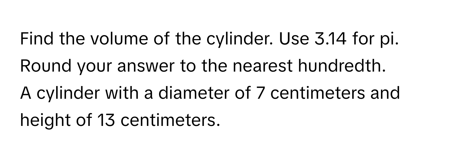 Find the volume of the cylinder. Use 3.14 for pi. Round your answer to the nearest hundredth. 
A cylinder with a diameter of 7 centimeters and height of 13 centimeters.