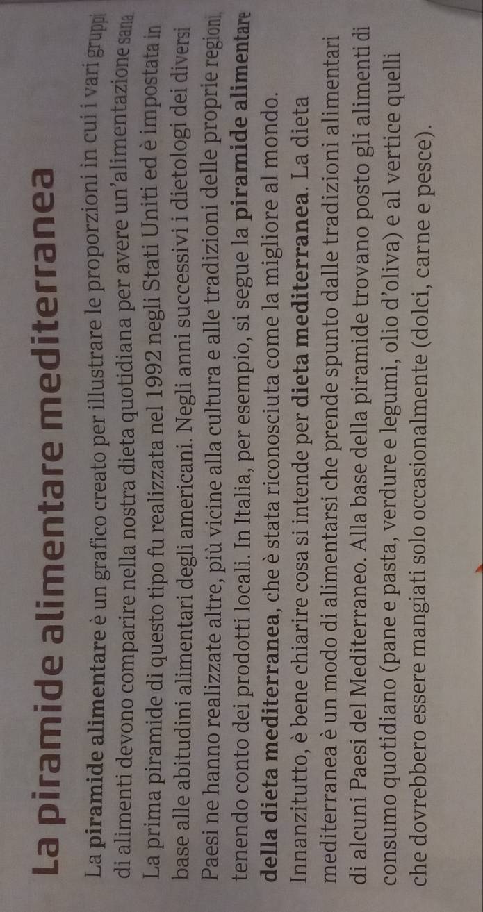La piramide alimentare mediterranea 
La piramide alimentare è un grafico creato per illustrare le proporzioni in cui i vari gruppi 
di alimenti devono comparire nella nostra dieta quotidiana per avere un’alimentazione sama 
La prima piramide di questo tipo fu realizzata nel 1992 negli Stati Uniti ed è impostata in 
base alle abitudini alimentari degli americani. Negli anni successivi i dietologi dei diversi 
Paesi ne hanno realizzate altre, più vicine alla cultura e alle tradizioni delle proprie region 
tenendo conto dei prodotti locali. In Italia, per esempio, si segue la piramide alimentare 
della dieta mediterranea, che è stata riconosciuta come la migliore al mondo. 
Innanzitutto, è bene chiarire cosa si intende per dieta mediterranea. La dieta 
mediterranea è un modo di alimentarsi che prende spunto dalle tradizioni alimentari 
di alcuni Paesi del Mediterraneo. Alla base della piramide trovano posto gli alimenti di 
consumo quotidiano (pane e pasta, verdure e legumi, olio d’oliva) e al vertice quelli 
che dovrebbero essere mangiati solo occasionalmente (dolci, carne e pesce).