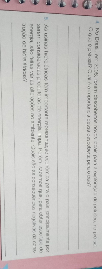 No Brasil, em 2006, foram descobertos novos locais para a exploração de petróleo, no pré-sal. 
O que é pré-sal? Qual é a importância dessa descoberta para o país? 
_ 
_ 
_ 
5. As usinas hidrelétricas têm importante representação econômica para o pais, principalmente por 
serém consideradas produtoras de energia limpa. Porém, sabemos que, para obter esse tipo de 
energia, são feitas várias alterações no ambiente. Quais são as consequências negativas da cons- 
trução de hidrelétricas? 
_ 
_