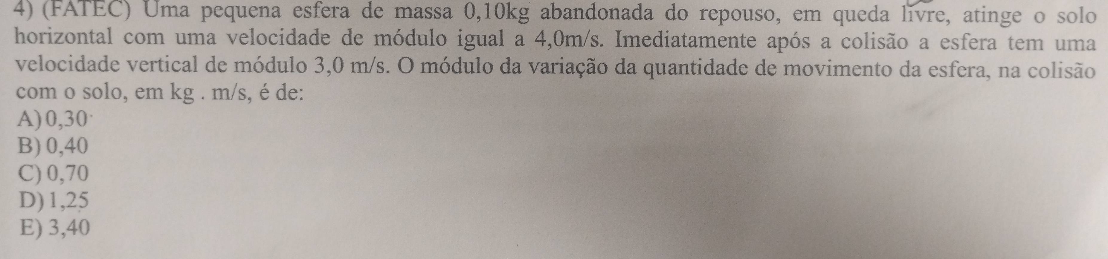 (FATEC) Uma pequena esfera de massa 0,10kg abandonada do repouso, em queda livre, atinge o solo
horizontal com uma velocidade de módulo igual a 4,0m/s. Imediatamente após a colisão a esfera tem uma
velocidade vertical de módulo 3,0 m/s. O módulo da variação da quantidade de movimento da esfera, na colisão
com o solo, em kg . m/s, é de:
A) 0,30·
B) 0,40
C) 0,70
D) 1,25
E) 3,40