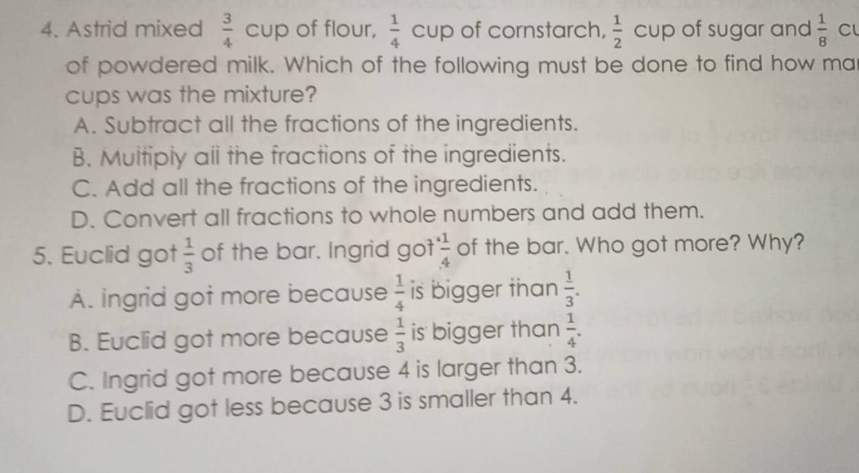 Astrid mixed  3/4  C a up of flour,  1/4  cup of cornstarch,  1/2  cup of sugar and  1/8  Cl
of powdered milk. Which of the following must be done to find how ma
cups was the mixture?
A. Subtract all the fractions of the ingredients.
B. Muitiply all the fractions of the ingredients.
C. Add all the fractions of the ingredients.
D. Convert all fractions to whole numbers and add them.
5. Euclid got  1/3  of the bar. Ingrid got  1/4  of the bar. Who got more? Why?
À. ingrid got more because  1/4  is bigger than  1/3 .
B. Euclid got more because  1/3  is bigger than  1/4 .
C. Ingrid got more because 4 is larger than 3.
D. Euclid got less because 3 is smaller than 4.