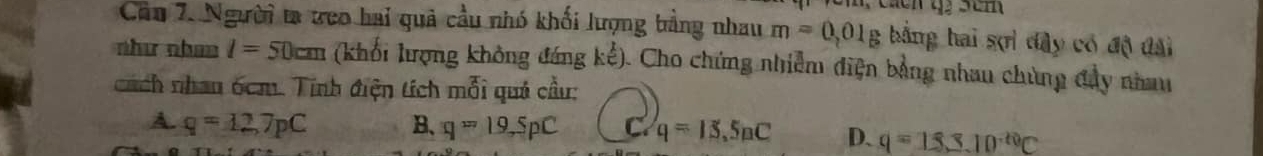 Người ta ưeo hai quả cầu nhó khối lượng bằng nhau m=0,01g bằng hai sợì dây có độ đài
như nhan l=50cm (khối lượng không đáng ke^k). . Cho chứng nhiễm điện bằng nhau chùng đây nhau
cách nhan 6cm. Tính điện tích mỗi quả cầu:
A. q=12,7pC B、 q=19,SpC C q=15,5nC D. q=18.3JD^(-10)C