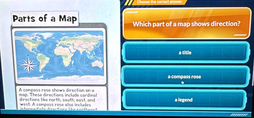 Choose the correct answer.
........
Parts of a Map
Which part of a map shows direction?
........
a title
a compass rose
A compass rose shows direction on a
map. These directions include cardinal
directions like north, south, east, and a legend
west. A compass rose also includes
intermediate directions like portheast
''''''''