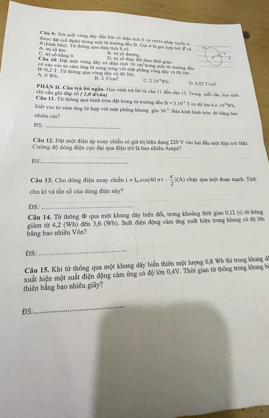 Xét một vòng dây dẫn kín có diện tích S và vectơ pháp tuyển n,
được đặt (cố định) trong một từ trường đều B. Gọi & là góc hợp bởi B và
π (hình bên). Từ thông qua diện tích S có
A. trị số âm. B. trị số dương.
C. trị số bằng 0. D. tr số thay đổi theo thời gian.
Câu 10: Đặt một vòng dây có diện tích 10 cm^2 trong một từ trường đề
éc tơ cảm ứng từ song song với mặt phẳng vòng dây và độ lớn
B=0.2T Từ thông qua vòng dây có độ lớn.
A. 0 Wb.
B. 2T/cm^2. C. 2.10^(-4)Wb. D. 0,02T/cm^2.
PHÀN II. Câu trả lời ngắn. Học sinh trả lời từ câu 11 đến câu 15. Trong mỗi câu, học sinh
chi cần ghi đáp số ( 1,0 đ/câu)
Câu 11. Từ thông qua hình tròn đặt trong từ trường đều B=3.10^(-2)T có độ lớn 6π .10^(-6)Wb,
biết vec tơ cảm ứng từ hợp với mặt phẳng khung góc 30°. Bán kính hình tròn đó bằng bao
nhiêu cm?
ĐS:_
Câu 12. Đặt một điện áp xoay chiều có giá trị hiệu dụng 220 V vào hai đầu một điện trở 50Ω.
Cường độ dòng điện cực đại qua điện trở là bao nhiêu Ampe?
DS:_
_
Câu 13. Cho dòng điện xoay chiều i=I_0.cos (40π t- π /2 )(A) chạy qua một đoạn mạch. Tình
chu kì và tần số của dòng điện này?
_
_
DS:
_
Câu 14. Từ thông Φ qua một khung dây biến đổi, trong khoảng thời gian 0,12 (s) từ thông
giảm từ 4,2 (Wb) đến 3,6 (Wb). Suất điện động cảm ứng xuất hiện trong khung có độ lớn
bằng bao nhiêu Vôn?
ĐS:
_
Câu 15. Khi từ thông qua một khung dây biển thiên một lượng 0,8 Wb thì trong khung dá
xuất hiện một suất điện động cảm ứng có độ lớn 0,4V. Thời gian từ thông trong khung bị
thiên bằng bao nhiêu giây?
ĐS:
_