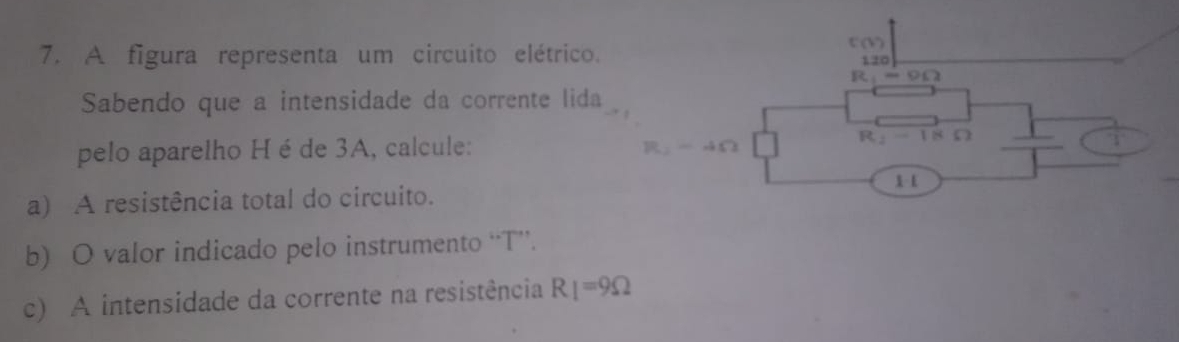 A figura representa um circuito elétrico.
C(b
120
R on 
Sabendo que a intensidade da corrente lida 
pelo aparelho H é de 3A, calcule: R_2-4Omega L 1 8 
1 1 
a) A resistência total do circuito. 
b) O valor indicado pelo instrumento “ T ”. 
c) A intensidade da corrente na resistência R_1=9Omega