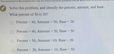 The movement of the progress bar may be uneven because questions can be worth more or
Solve this problem, and identify the percent, amount, and base.
What percent of 50 is 20?
Percent =40 , Amount =50 , Base =20
Percent =40 , Amount =20 , Base =50
Percent =50 , Amount =10 , Base =20
Percent =20, , Amount =10 , Base =50