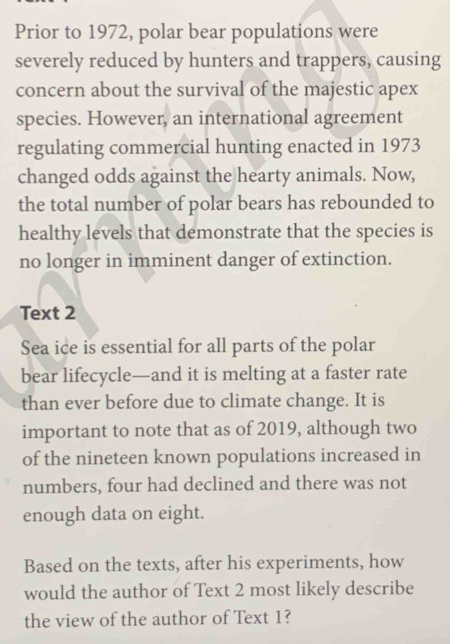 Prior to 1972, polar bear populations were 
severely reduced by hunters and trappers, causing 
concern about the survival of the majestic apex 
species. However, an international agreement 
regulating commercial hunting enacted in 1973 
changed odds against the hearty animals. Now, 
the total number of polar bears has rebounded to 
healthy levels that demonstrate that the species is 
no longer in imminent danger of extinction. 
Text 2 
Sea ice is essential for all parts of the polar 
bear lifecycle—and it is melting at a faster rate 
than ever before due to climate change. It is 
important to note that as of 2019, although two 
of the nineteen known populations increased in 
numbers, four had declined and there was not 
enough data on eight. 
Based on the texts, after his experiments, how 
would the author of Text 2 most likely describe 
the view of the author of Text 1?