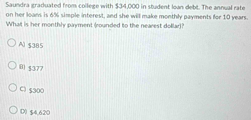 Saundra graduated from college with $34,000 in student loan debt. The annual rate
on her loans is 6% simple interest, and she will make monthly payments for 10 years.
What is her monthly payment (rounded to the nearest dollar)?
A) $385
B) $377
C) $300
D) $4,620