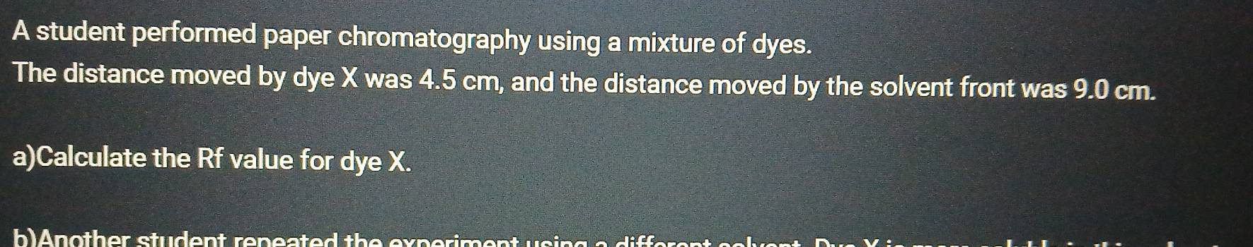 A student performed paper chromatography using a mixture of dyes. 
The distance moved by dye X was 4.5 cm, and the distance moved by the solvent front was 9.0 cm. 
a)Calculate the Rf value for dye X. 
b)Another student repeated the experim