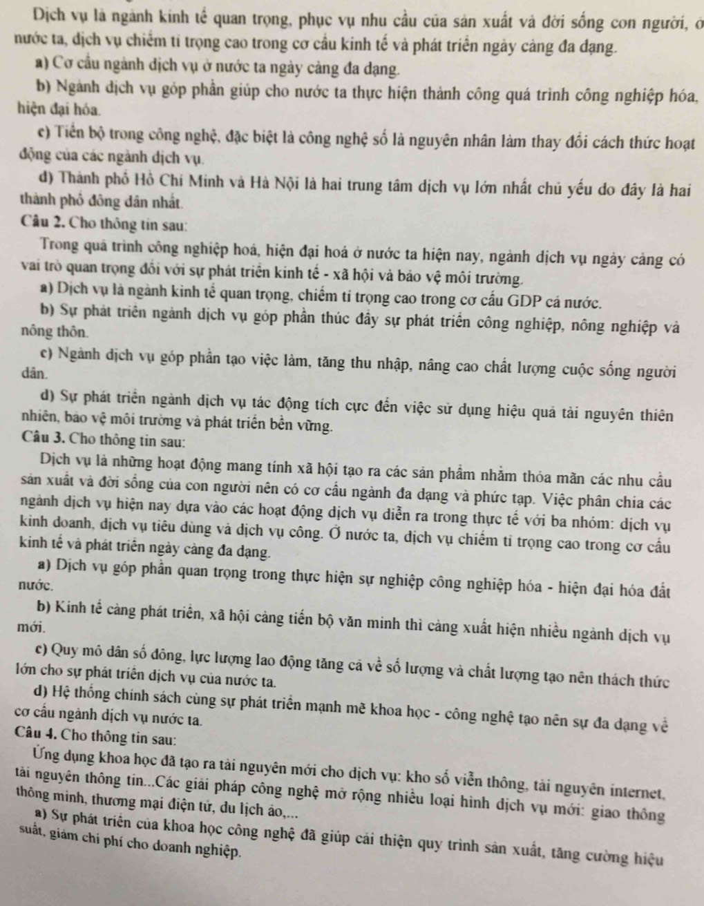 Dịch vụ là ngành kinh tế quan trọng, phục vụ nhu cầu của sản xuất và đời sống con người, ở
nước ta, dịch vụ chiếm tí trọng cao trong cơ cầu kinh tế và phát triển ngày cảng đa dạng.
a) Cơ cầu ngành địch vụ ở nước ta ngày cảng đa dạng.
b) Ngành dịch vụ góp phần giúp cho nước ta thực hiện thành công quá trình công nghiệp hóa,
hiện đại hóa.
c) Tiền bộ trong công nghệ, đặc biệt là công nghệ số là nguyên nhân làm thay đối cách thức hoạt
động của các ngành dịch vụ.
d) Thành phố Hồ Chí Minh và Hà Nội là hai trung tâm dịch vụ lớn nhất chủ yếu do đây là hai
thành phố đông dân nhất.
Câu 2, Cho thông tin sau:
Trong quả trình công nghiệp hoá, hiện đại hoá ở nước ta hiện nay, ngành dịch vụ ngày cảng có
vai trò quan trọng đối với sự phát triển kinh tế - xã hội và bảo vệ môi trường.
a) Dịch vụ là ngành kinh tể quan trọng, chiếm tỉ trọng cao trong cơ cấu GDP cá nước.
b) Sự phát triển ngành dịch vụ góp phần thúc đầy sự phát triển công nghiệp, nông nghiệp và
nông thôn.
c) Ngành dịch vụ góp phần tạo việc làm, tăng thu nhập, nâng cao chất lượng cuộc sống người
dân.
d) Sự phát triển ngành dịch vụ tác động tích cực đến việc sử dụng hiệu quả tải nguyên thiên
nhiên, bảo vệ môi trường và phát triển bền vững.
Câu 3. Cho thông tin sau:
Dịch vụ là những hoạt động mang tính xã hội tạo ra các sản phẩm nhằm thỏa mãn các nhu cầu
sản xuất và đời sống của con người nên có cơ cầu ngành đa dạng và phức tạp. Việc phân chia các
ngành dịch vụ hiện nay dựa vào các hoạt động dịch vụ diễn ra trong thực tế với ba nhóm: dịch vụ
kinh doanh, dịch vụ tiêu dùng và dịch vụ công. Ở nước ta, dịch vụ chiếm tỉ trọng cao trong cơ cấu
kinh tế và phát triển ngày càng đa đạng.
a) Dịch vụ góp phần quan trọng trong thực hiện sự nghiệp công nghiệp hóa - hiện đại hóa đất
nước.
b) Kinh tế cảng phát triển, xã hội cảng tiến bộ văn minh thì cảng xuất hiện nhiều ngành dịch vụ
mới.
c) Quy mô dân số đông, lực lượng lao động tăng cả về số lượng và chất lượng tạo nên thách thức
lớn cho sự phát triển dịch vụ của nước ta.
d) Hệ thống chính sách cùng sự phát triển mạnh mẽ khoa học - công nghệ tạo nên sự đa dạng về
cơ cầu ngành dịch vụ nước ta.
Câu 4. Cho thông tin sau:
Ứng dụng khoa học đã tạo ra tài nguyên mới cho dịch vụ: kho số viễn thông, tài nguyên internet,
tái nguyên thông tin...Các giải pháp công nghệ mở rộng nhiều loại hình địch vụ mới: giao thông
thông minh, thương mại điện tử, du lịch áo,...
a) Sự phát triển của khoa học công nghệ đã giúp cải thiện quy trình sản xuất, tăng cường hiệu
suất, giám chi phí cho doanh nghiệp.