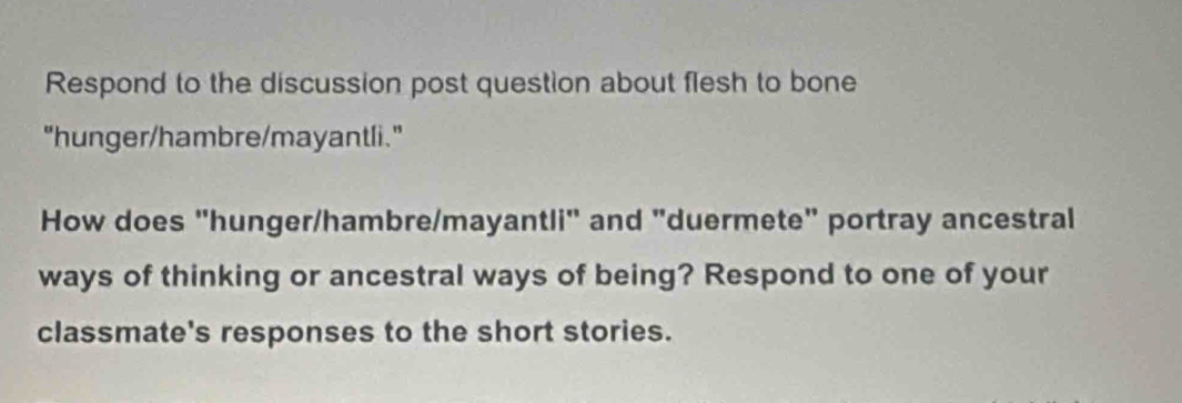 Respond to the discussion post question about flesh to bone 
"hunger/hambre/mayantli." 
How does "hunger/hambre/mayantli" and "duermete" portray ancestral 
ways of thinking or ancestral ways of being? Respond to one of your 
classmate's responses to the short stories.