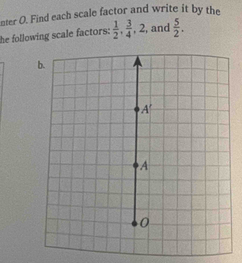 nter O. Find each scale factor and write it by the 
he following scale factors:  1/2 ,  3/4 , 2, , and  5/2 . 
b.
A'
A 
0