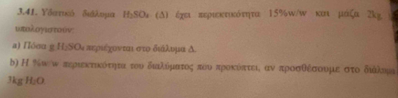 Υδστικό διάλυμα H_1SO * (Δ) έχει περιεκτικότητα 15% w/w και μάζα λk²
υπολογιστούν; 
α) Πόσα η Η₂ΝΟι περιέχονταιστοδικάίλουμα δ. 
b) Η %ωω περιεκτικότητα του διαιλύματος που προκόπτει αν προσθέσουμεστο διάλοημι
3kg H_2O.