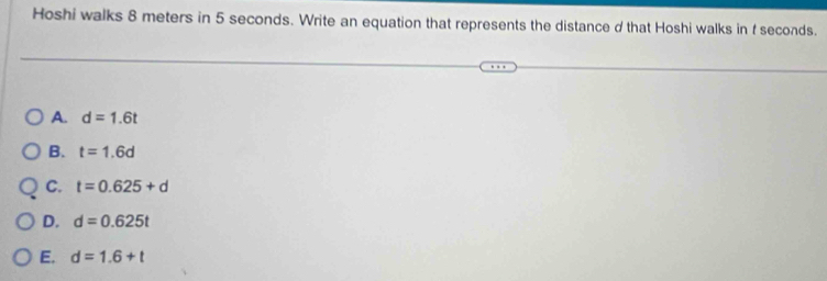 Hoshi walks 8 meters in 5 seconds. Write an equation that represents the distance d that Hoshi walks in f seconds.
A. d=1.6t
B. t=1.6d
C. t=0.625+d
D. d=0.625t
E. d=1.6+t