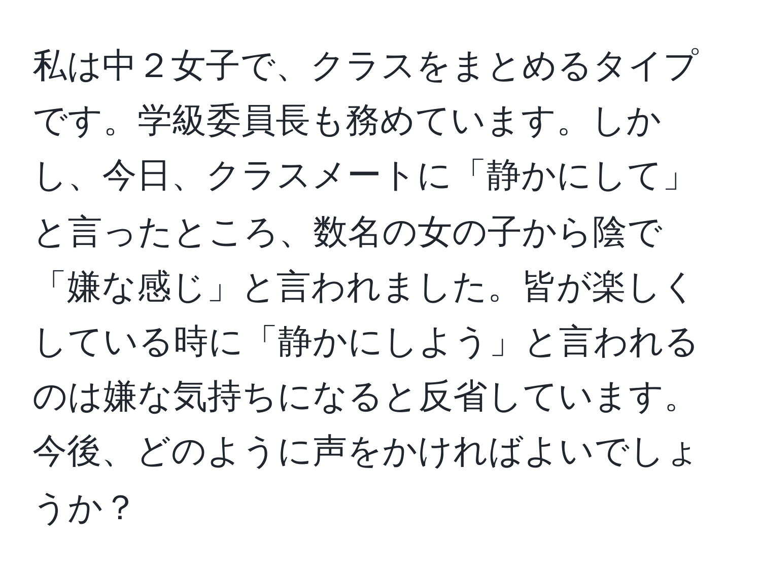 私は中２女子で、クラスをまとめるタイプです。学級委員長も務めています。しかし、今日、クラスメートに「静かにして」と言ったところ、数名の女の子から陰で「嫌な感じ」と言われました。皆が楽しくしている時に「静かにしよう」と言われるのは嫌な気持ちになると反省しています。今後、どのように声をかければよいでしょうか？