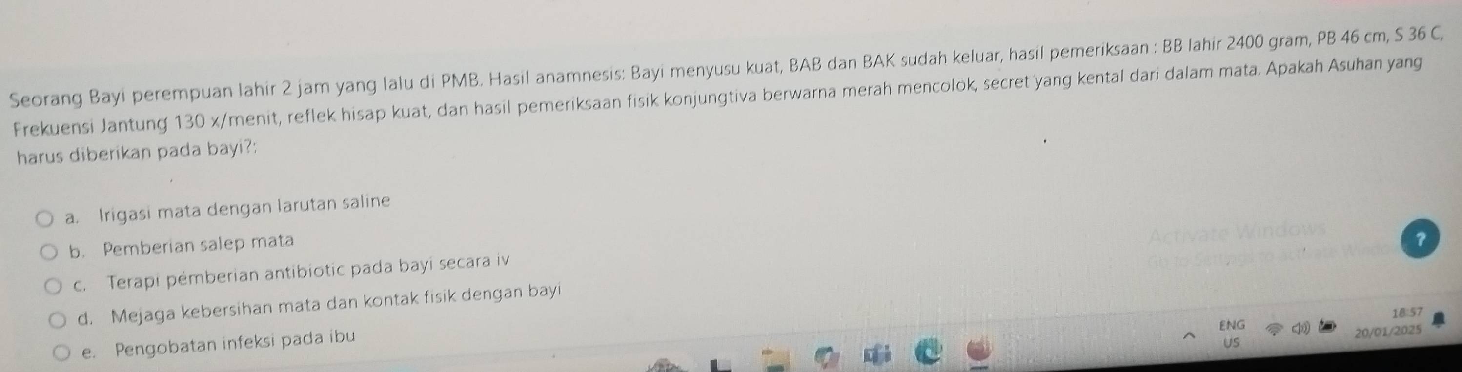 Seorang Bayi perempuan lahir 2 jam yang lalu di PMB. Hasil anamnesis: Bayi menyusu kuat, BAB dan BAK sudah keluar, hasil pemeriksaan : BB lahir 2400 gram, PB 46 cm, S 36 C,
Frekuensi Jantung 130 x/ menit, reflek hisap kuat, dan hasil pemeriksaan fisik konjungtiva berwarna merah mencolok, secret yang kental dari dalam mata. Apakah Asuhan yang
harus diberikan pada bayi?:
a. Irigasi mata dengan larutan saline
b. Pemberian salep mata
c. Terapi pémberian antibiotic pada bayi secara iv
d. Mejaga kebersihan mata dan kontak fisik dengan bayi
18:57
ENG
e. Pengobatan infeksi pada ibu
20/01/2025
US