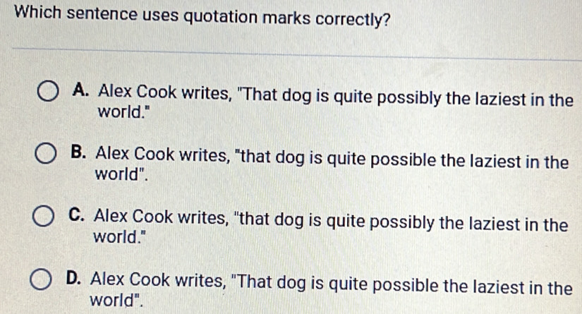 Which sentence uses quotation marks correctly?
A. Alex Cook writes, "That dog is quite possibly the laziest in the
world."
B. Alex Cook writes, "that dog is quite possible the laziest in the
world".
C. Alex Cook writes, "that dog is quite possibly the laziest in the
world."
D. Alex Cook writes, "That dog is quite possible the laziest in the
world".