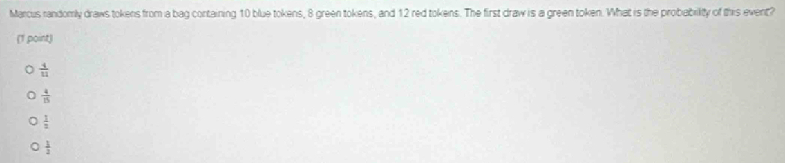 Marcus randomly draws tokens from a bag containing 10 blue tokens, 8 green tokens, and 12 red tokens. The first draw is a green token. What is the probability of this event?
(1 point)
 4/11 
 4/15 
 1/2 
 1/2 