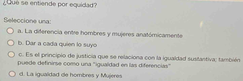 ¿Que se entiende por equidad?
Seleccione una:
a. La diferencia entre hombres y mujeres anatómicamente
b. Dar a cada quien lo suyo
c. Es el principio de justicia que se relaciona con la igualdad sustantiva; también
puede definirse como una “igualdad en las diferencias”
d. La igualdad de hombres y Mujeres