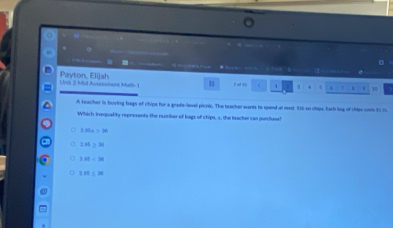 “ , (
Loii 2 Mid Auement Matth-1 Payton, Elijah
B ot so  1 1 . . . 10
A teacher in burying bags of chips for a grade-level picric. The beacher wants to spend at mast 836 on chips. Each lag of chips cosis $015
Which Inequality represents the number of bags of chips, 5, the beacher can gurcluse?
1.85s=38
2.84≥ 20
1.81=30
18≤ 20