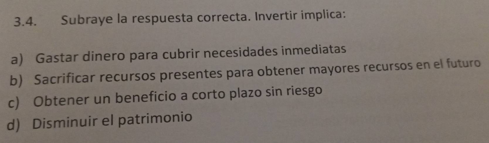 Subraye la respuesta correcta. Invertir implica:
a) Gastar dinero para cubrir necesidades inmediatas
b) Sacrificar recursos presentes para obtener mayores recursos en el futuro
c) Obtener un beneficio a corto plazo sin riesgo
d) Disminuir el patrimonio