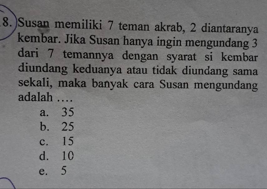 8.)Susan memiliki 7 teman akrab, 2 diantaranya
kembar. Jika Susan hanya ingin mengundang 3
dari 7 temannya dengan syarat si kembar
diundang keduanya atau tidak diundang sama
sekali, maka banyak cara Susan mengundang
adalah …
a. 35
b. 25
c. 15
d. 10
e. 5