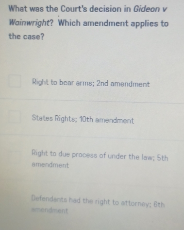 What was the Court's decision in Gideon v
Wainwright? Which amendment applies to
the case?
Right to bear arms; 2nd amendment
States Rights; 10th amendment
Right to due process of under the law; 5th
amendment
Defendants had the right to attorney; 6th
amendment