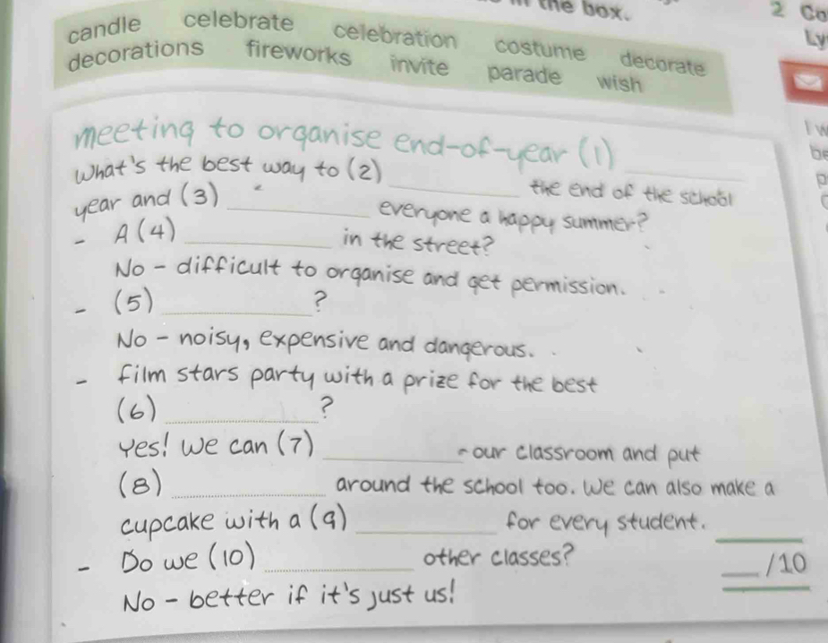 lthe box. 2 Co 
Ly 
candle celebrate celebration costume decorate 
decorations fireworks invite parade wish 
a 
l w 
_ 
meet ing to or ganise end of - 
be 
What's the best way to (2) 
year and (3)_ 
_ 
the end of the school f 
everyone a happy summer? 
A(4_ 
in the street? 
No - difficult to organise and get permission. 
(5) _? 
No - noisy, expensive and dangerous. 
film stars party with a prize for the best. 
(6_ 
? 
Yes! 7 _-our Classroom and put 
(8) _around the school too. We can also make a 
cupcake with _for eve y studen _ 
Do we (10)_ 
other classes? 
_/10 
No - better if it's just us! 
_