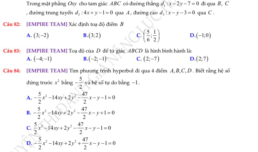 Trong mặt phẳng Oxy cho tam giác ABC có đường thắng d_1:x-2y-7=0 đi qua B, C
, đường trung tuyến d_2:4x+y-1=0 qua A , đường cao d_3:x-y-3=0 qua C.
Câu 82: [EMPIRE TEAM] Xác định toạ độ điểm B
A. (3;-2) B. (3;2) C. ( 5/6 ; 1/2 ) D. (-1;0)
Câu 83: [EMPIRE TEAM] Toạ độ của D đề tứ giác ABCD là hình bình hành là:
A. (-4;-1) B. (-2;-1) C. (2;-7) D. (2;7)
Câu 84: [EMPIRE TEAM] Tìm phương trình hyperbol đi qua 4 điểm A, B, C, D . Biết rằng hệ số
đứng trước x^2 bằng - 5/2  và hệ số tự do bằng −1.
A. - 5/2 x^2-14xy+2y^2- 47/2 x-y-1=0
B. - 5/2 x^2-14xy+2y^2- 47/2 x-y+1=0
C.  5/2 x^2-14xy+2y^2- 47/2 x-y-1=0
D. - 5/2 x^2-14xy+2y^2+ 47/2 x-y-1=0