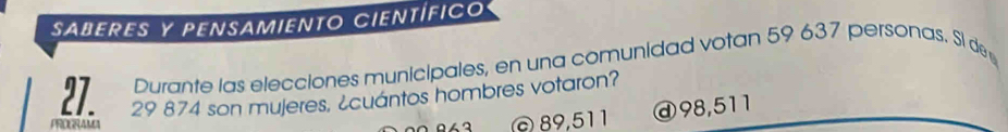 saberes y pensamiento científico 
Durante las elecciones municipales, en una comunidad votan 59 637 personas. Si de
29 874 son mujeres, ¿cuantos hombres votaron? 
PROGRAMA 
a © 89,511 ⓓ98, 511