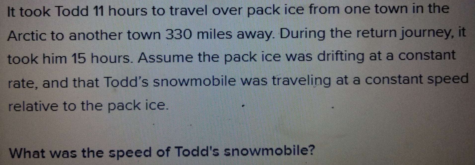 It took Todd 11 hours to travel over pack ice from one town in the
Arctic to another town 330 miles away. During the return journey, it
took him 15 hours. Assume the pack ice was drifting at a constant
rate, and that Todd’s snowmobile was traveling at a constant speed
relative to the pack ice.
What was the speed of Todd's snowmobile?