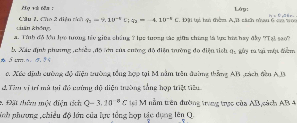 Họ và tên : Lớp: 
Câu 1. Cho 2 điện tích q_1=9.10^(-8)C; q_2=-4.10^(-8)C. Đặt tại hai điểm A,B cách nhau 6 cm tron 
chân không. 
a. Tính độ lớn lực tương tác giữa chúng ? lực tương tác giữa chúng là lực hút hay đầy ?Tại sao? 
b. Xác định phương ,chiều ,độ lớn của cường độ điện trường do điện tích q_1 gây ra tại một điểm 
A 5 cm. 
c. Xác định cường độ điện trường tổng hợp tại M nằm trên đường thẳng AB ,cách đều A, B
d.Tìm vị trí mà tại đó cường độ điện trường tổng hợp triệt tiêu. 
e. Đặt thêm một điện tích Q=3.10^(-8)C tại M nằm trên đường trung trực của AB,cách AB 4 
ịinh phương ,chiều độ lớn của lực tổng hợp tác dụng lên Q.