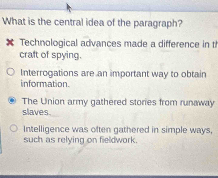 What is the central idea of the paragraph?
* Technological advances made a difference in th
craft of spying.
Interrogations are an important way to obtain
information.
The Union army gathered stories from runaway
slaves.
Intelligence was often gathered in simple ways,
such as relying on fieldwork.