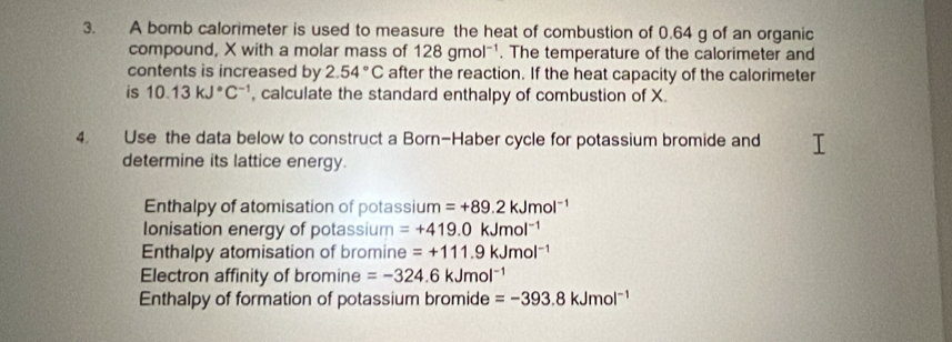 A bomb calorimeter is used to measure the heat of combustion of 0.64 g of an organic
compound, X with a molar mass of 128gmol^(-1). The temperature of the calorimeter and
contents is increased by 2.54°C after the reaction. If the heat capacity of the calorimeter
is 10.13kJ°C^(-1) , calculate the standard enthalpy of combustion of X.
4. Use the data below to construct a Born-Haber cycle for potassium bromide and
determine its lattice energy.
Enthalpy of atomisation of potassi um=+89.2kJmol^(-1)
Ionisation energy of potassium =+419.0kJmol^(-1)
Enthalpy atomisation of bromine =+111.9kJmol^(-1)
Electron affinity of bromine =-324.6kJmol^(-1)
Enthalpy of formation of potassium bromide =-393.8kJmol^(-1)