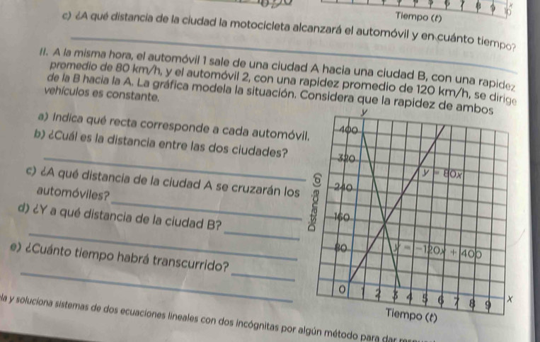 Tiempo (t)
_
c) ¿A qué distancia de la ciudad la motocicleta alcanzará el automóvil y en cuánto tiempo?
II. A la misma hora, el automóvil 1 sale de una ciudad A hacia una ciudad B, con una rapidez
promedio de 80 km/h, y el automóvil 2, con una rapídez promedio de 120 km/h, se dirige
de la B hacia la A. La gráfica modela la situación. Considera que la rapid
vehículos es constante. 
a) Indica qué recta corresponde a cada automóvi
_
b) ¿Cuál es la distancia entre las dos ciudades?
c) ¿A qué distancia de la ciudad A se cruzarán los
_
automóviles?
d) ¿Y a qué distancia de la ciudad B?
_
_
_
_
e) ¿Cuánto tiempo habrá transcurrido?
la y soluciona sistemas de dos ecuaciones lineales con dos incógnitas por algún método para dar m