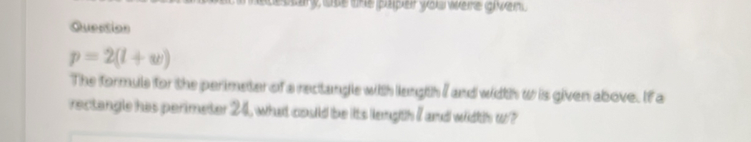 esary use the paper you werre given . 
Question
p=2(l+w)
The formule for the perimeter of a rectangle with langth / and width w is given above. If a 
rectangle has perimeter 24, what could be its length I and width w?