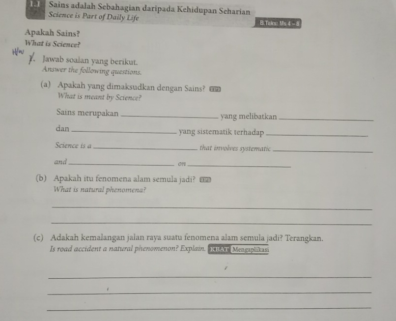 Sains adalah Sebahagian daripada Kehidupan Seharian 
Science is Part of Daily Life B.Teks: Ms4-8 
Apakah Sains? 
What is Science? 
1. Jawab soalan yang berikut. 
Answer the following questions. 
(a) Apakah yang dimaksudkan dengan Sains? 
What is meant by Science? 
Sains merupakan _yang melibatkan_ 
dan _yang sistematik terhadap_ 
Science is a_ that involves systematic_ 
and _on1_ 
(b) Apakah itu fenomena alam semula jadi? o 
What is natural phenomena? 
_ 
_ 
(c) Adakah kemalangan jalan raya suatu fenomena alam semula jadi? Terangkan. 
Is road accident a natural phenomenon? Explain. natur Mengaplikasi 
_ 
_ 
_