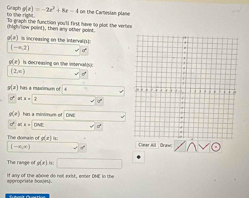Graph g(x)=-2x^2+8x-4 on the Cartesian plane 
to the right. 
To graph the function you'll first have to plot the vertex 
(high/low point), then any other point.
g(x) is increasing on the interval(s):
(-∈fty ,2)
sigma^4
g(x) is decreasing on the interval(s):
(2,∈fty )
| sigma^4
g(x) has a maximum of 4
sqrt()
sigma^4 at x=2 sqrt()0^6
g(x) has a minimum of DNE
sigma^6 at x= DNE V sigma^4
The domain of g(x) is:
(-∈fty ,∈fty )
Clear All Draw: 
The range of g(x). is: □ 
If any of the above do not exist, enter DNE in the 
appropriate box(es). 
Suhmit Questian
