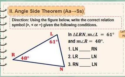 Angle Side Theorem (Aato Ss)
Direction: Using the figure below, write the correct relation
symbol (>, given the following conditions.
In △ LRN,m∠ L=61° Let
M
and m∠ R=48°.
_
1. LN RN
2. LR_ LN
3. RN_ LN