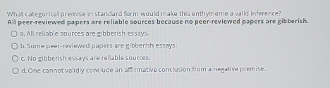 What categorical premise in standard form would make this enthymeme a valid inference?
All peer-reviewed papers are reliable sources because no peer-reviewed papers are gibberish.
a, All reliable sources are gibberish essays.
b. Some peer-reviewed papers are gibberish essays.
c. No gibberish essays are reliable sources.
d. One cannot validly conclude an affirmative conclusion from a negative premise,