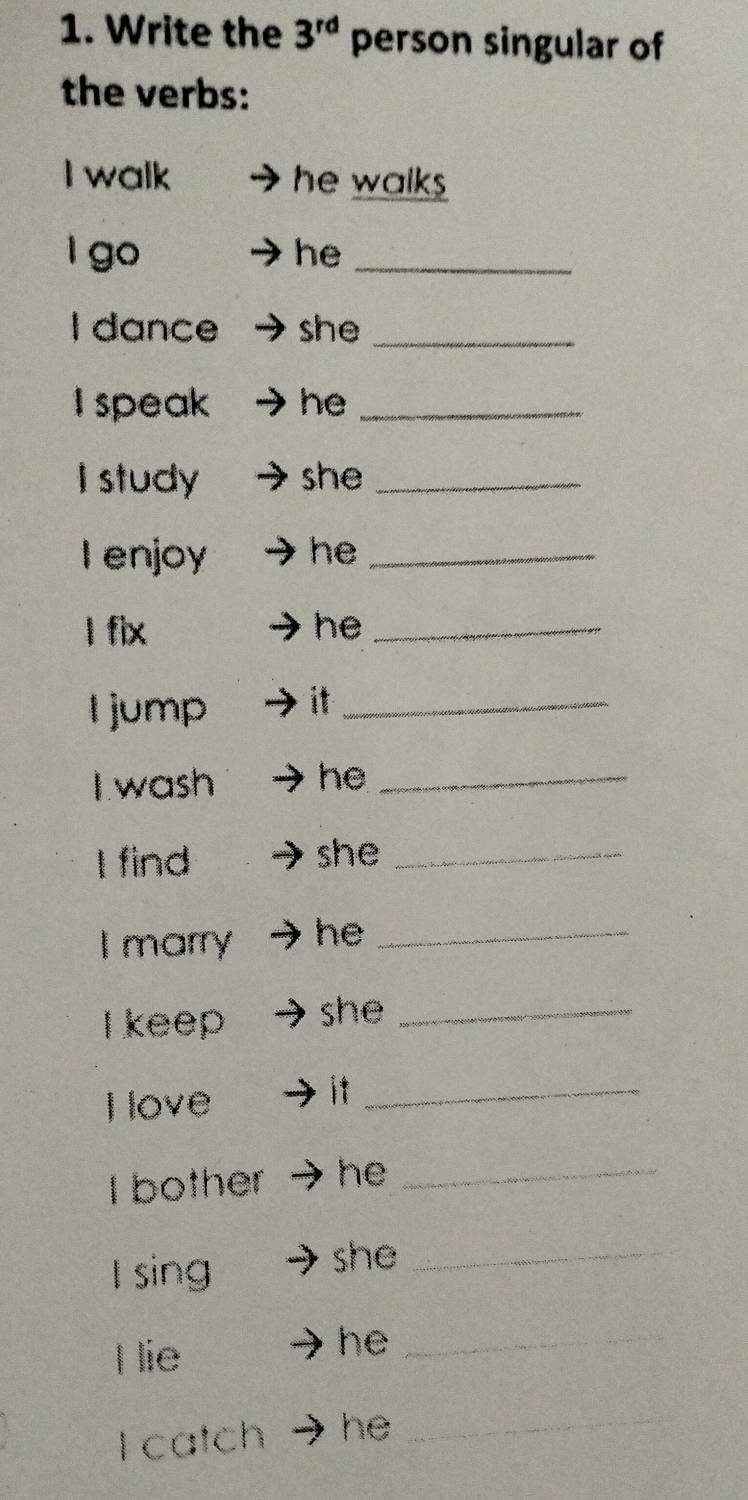 Write the 3^(rd) person singular of 
the verbs: 
I walk he walks 
l go he_ 
I dance she_ 
I speak he_ 
I study she_ 
I enjoy he_ 
l fix he_ 
l jump it_ 
I wash he_ 
I find she_ 
I marry he_ 
I keep she_ 
Ilove 
it_ 
I bother he_ 
I sing 
she_ 
Hlie 
he_ 
I catch he_