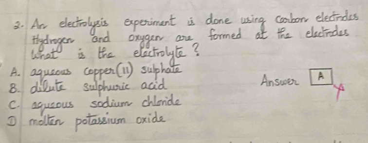 Ar electrolysics experiment is done using combor electrdes
fydragen and onggen are formed at the electndes
what is the electrolyle?
A. aquaous coppen(1) suphate
8. dilute sulphunic acid
Answen A
C. aqueous sodium chicnide
① mollen potassium oxide