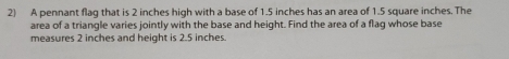 A pennant flag that is 2 inches high with a base of 1.5 inches has an area of 1.5 square inches. The 
area of a triangle varies jointly with the base and height. Find the area of a flag whose base 
measures 2 inches and height is 2.5 inches.