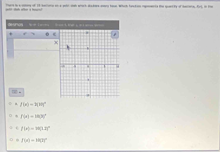 There is e colony of 10 bactoria on a petri dish which doubles every hour. Which function represents the quantify of bacteria, f(x)
petri dish after i hours? , in Die
desmos Nove Conotra 5+m-1, Man 1, ∞ é anove Verton
+
x^(A f(x)=2(10)^x)
a f(x)=10(3)^x
C. f(x)=10(1.2)^x
D f(x)=10(2)^x