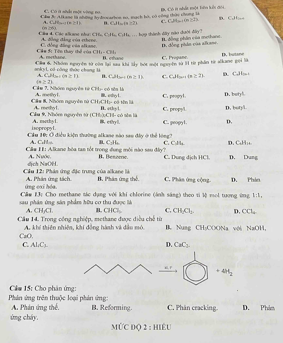 C. Có ít nhất một vòng no.
D. Có ít nhất một liên kết đôi.
Cầu 3: Alkane là những hydrocarbon no, mạch hờ, có công thức chung là
A. C_nH_2n+2(n≥ 1). B. C_nH_2n(n≥ 2). C. C_nH_2n-2(n≥ 2). D. C_nH_2n-6
(n≥ 6).
Câu 4. Các alkane như: CH_4,C_2H_6,C_3H_8 : ... hợp thành dãy nào dưới đây?
A. đồng đẳng của ethene.
B. đồng phân của methane.
C. đồng đẳng của alkane.
D. đồng phân của alkane.
* Câu 5: Tên thay thế của CH_3-CH_3
A. methane. B. ethane C. Propane. D. butane
Câu 6. Nhóm nguyên tử còn lại sau khi lấy bớt một nguyên tử H từ phân tử alkane gọi là
ankyl, có công thức chung là
A. C_nH_2n-1(n≥ 1). B. C_nH_2n+1(n≥ 1). C. C_nH_2n+1(n≥ 2). D. C_nH_2n-1
(n≥ 2).
Câu 7. Nhóm nguyên tử CH_3-c6 tên là
A. methyl. B. ethyl. C. propyl. D. butyl.
Câu 8. Nhóm nguyên tử CH_3CH_2- - có tên là
A. methyl. B. ethyl. C. propyl. D. butyl.
Câu 9. Nhóm nguyên tử (CH_3)_2C CH- có tên là
A. methyl. B. ethyl. C. propyl. D.
isopropyl.
Câu 10: Ở điều kiện thường alkane nào sau đây ở thể lỏng?
A. C_4H_10. B. C_2H_6. C. ( C_3H 8 D. C_6H_14.
Câu 11: Alkane hòa tan tốt trong dung môi nào sau đây?
A. Nước. B. Benzene. C. Dung dịch HCl. D. Dung
dịch NaOH.
Câu 12: Phản ứng đặc trưng của alkane là
A. Phản ứng tách. B. Phản ứng thế. C. Phản ứng cộng. D. Phản
úng oxi hóa.
Câu 13: Cho methane tác dụng với khí chlorine (ánh sáng) theo ti lệ mol tương ứng 1:1,
sau phản ứng sản phầm hữu cơ thu được là
A. CH_3Cl. B. CHCl_3 C. CH_2Cl_2. D. CCl_4.
Câu 14. Trong công nghiệp, methane được điều chế từ
A. khí thiên nhiên, khí đồng hành và dầu mỏ. B. Nung CH_3COONa a với NaOH,
CaO.
C. Al_4C_3. D. CaC_2.
xt,t^2
+4H_2
Câu 15: Cho phản ứng:
Phản ứng trên thuộc loại phản ứng:
A. Phản ứng thế. B. Reforming. C. Phản cracking. D. Phản
ứng cháy.
MỨC đQ 2 : HIÉU