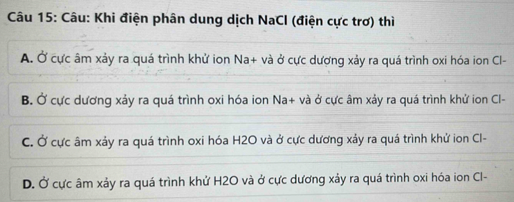 Khi điện phân dung dịch NaCl (điện cực trơ) thì
A. Ở cực âm xảy ra quá trình khử ion Na+ và ở cực dượng xảy ra quá trình oxi hóa ion Cl-
B. Ở cực dương xảy ra quá trình oxi hóa ion Na+ và ở cực âm xảy ra quá trình khử ion Cl-
C. Ở cực âm xảy ra quá trình oxi hóa H2O và ở cực dương xảy ra quá trình khử ion Cl-
D. Ở cực âm xảy ra quá trình khử H2O và ở cực dương xảy ra quá trình oxi hóa ion Cl-